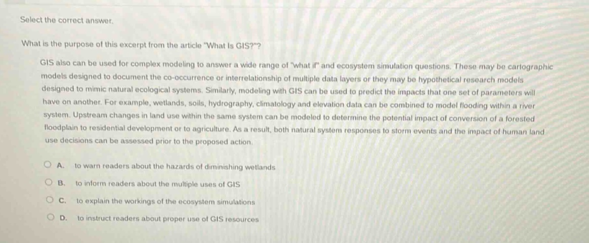 select the correct answer.\nwhat is the purpose of this excerpt from the article \what is gis?\?\ngis also can be used for complex modeling to answer a wide range of \what if\ and ecosystem simulation questions. these may be cartographic models designed to document the co - occurrence or interrelationship of multiple data layers or they may be hypothetical research models designed to mimic natural ecological systems. similarly, modeling with gis can be used to predict the impacts that one set of parameters will have on another. for example, wetlands, soils, hydrography, climatology and elevation data can be combined to model flooding within a river system. upstream changes in land use within the same system can be modeled to determine the potential impact of conversion of a forested floodplain to residential development or to agriculture. as a result, both natural system responses to storm events and the impact of human land use decisions can be assessed prior to the proposed action.\na. to warn readers about the hazards of diminishing wetlands\nb. to inform readers about the multiple uses of gis\nc. to explain the workings of the ecosystem simulations\nd. to instruct readers about proper use of gis resources