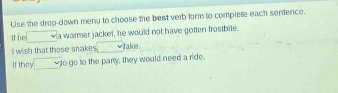 use the drop - down menu to choose the best verb form to complete each sentence. if he a warmer jacket, he would not have gotten frostbite. i wish that those snakes fake. if they to go to the party, they would need a ride.