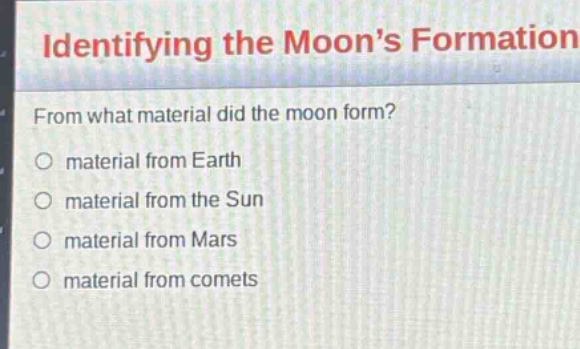 identifying the moon’s formation\nfrom what material did the moon form?\nmaterial from earth\nmaterial from the sun\nmaterial from mars\nmaterial from comets