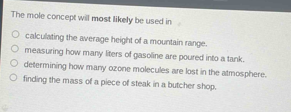 the mole concept will most likely be used in\ncalculating the average height of a mountain range.\nmeasuring how many liters of gasoline are poured into a tank.\ndetermining how many ozone molecules are lost in the atmosphere.\nfinding the mass of a piece of steak in a butcher shop.
