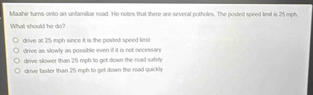 maahir turns onto an unfamiliar road. he notes that there are several potholes. the posted speed limit is 25 mph. what should he do?\no drive at 25 mph since it is the posted speed limit\no drive as slowly as possible even if it is not necessary\no drive slower than 25 mph to get down the road safely\no drive faster than 25 mph to get down the road quickly