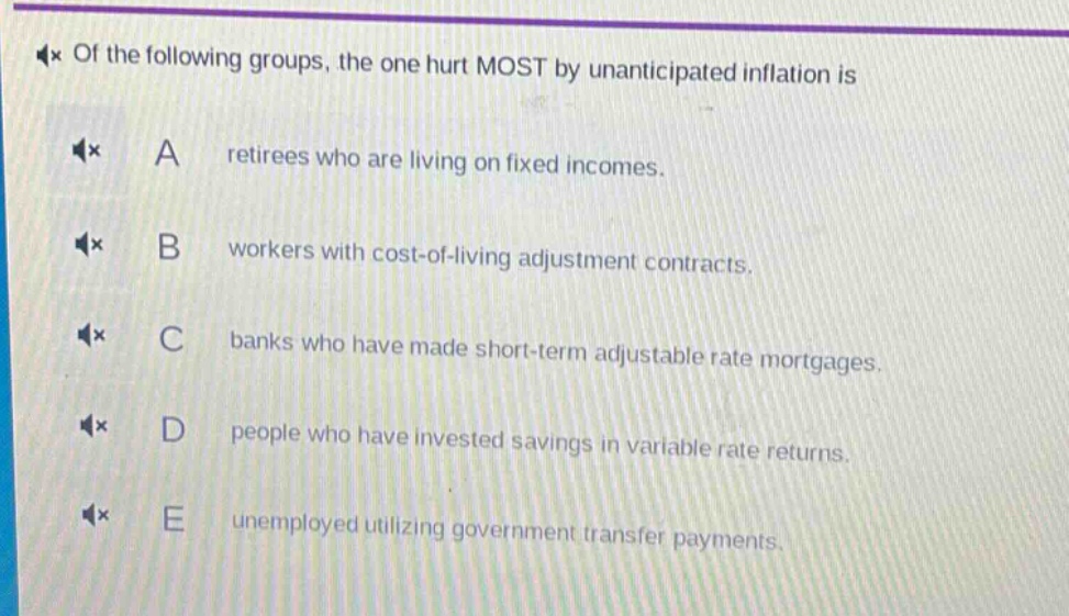 of the following groups, the one hurt most by unanticipated inflation is\na retirees who are living on fixed incomes.\nb workers with cost - of - living adjustment contracts.\nc banks who have made short - term adjustable rate mortgages.\nd people who have invested savings in variable rate returns.\ne unemployed utilizing government transfer payments.