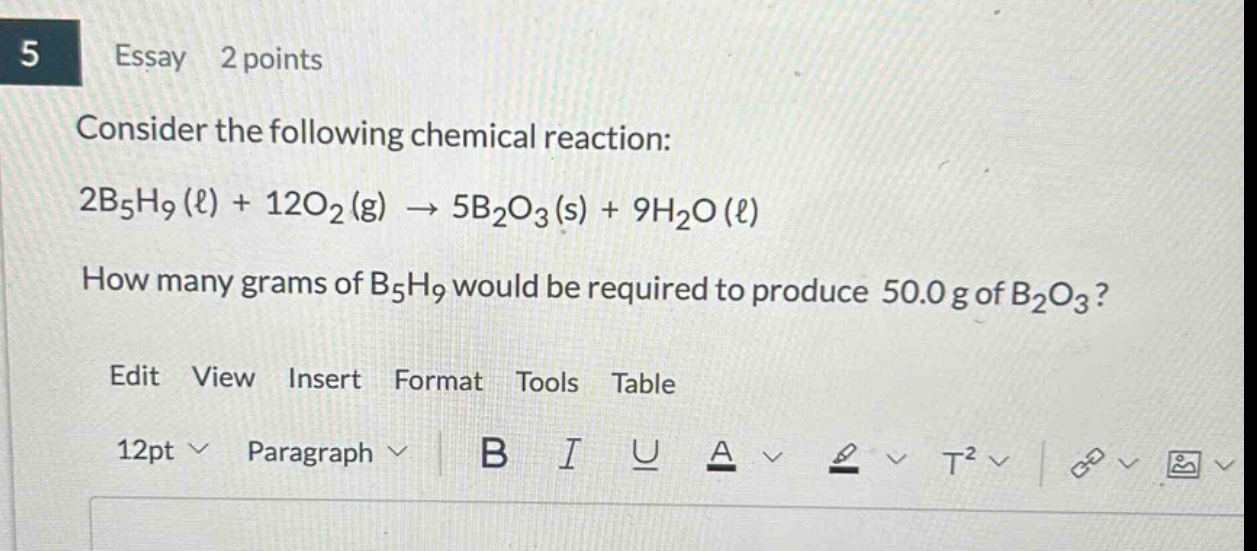5 essay 2 points consider the following chemical reaction: 2b₅h₉(ℓ) + 12o₂(g) → 5b₂o₃(s) + 9h₂o(ℓ) how many grams of b₅h₉ would be required to produce 50.0 g of b₂o₃? edit view insert format tools table 12pt paragraph b i u a t²