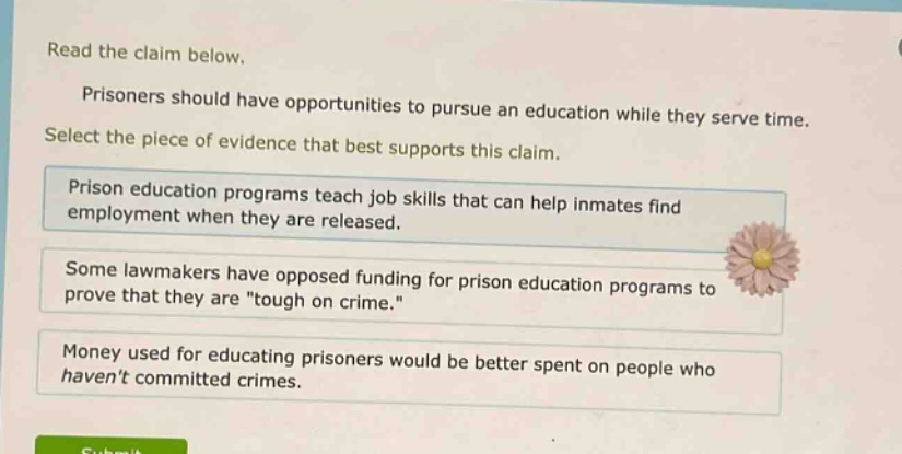 read the claim below. prisoners should have opportunities to pursue an education while they serve time. select the piece of evidence that best supports this claim. prison education programs teach job skills that can help inmates find employment when they are released. some lawmakers have opposed funding for prison education programs to prove that they are \tough on crime.\ money used for educating prisoners would be better spent on people who havent committed crimes.