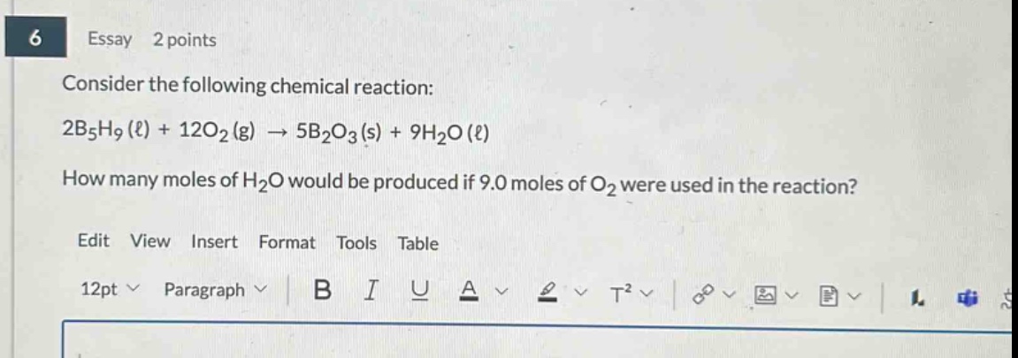 essay 2 points\nconsider the following chemical reaction:\n2b₅h₉(ℓ) + 12o₂(g) → 5b₂o₃(s) + 9h₂o(ℓ)\nhow many moles of h₂o would be produced if 9.0 moles of o₂ were used in the reaction?\nedit view insert format tools table\n12pt paragraph b i u a t²