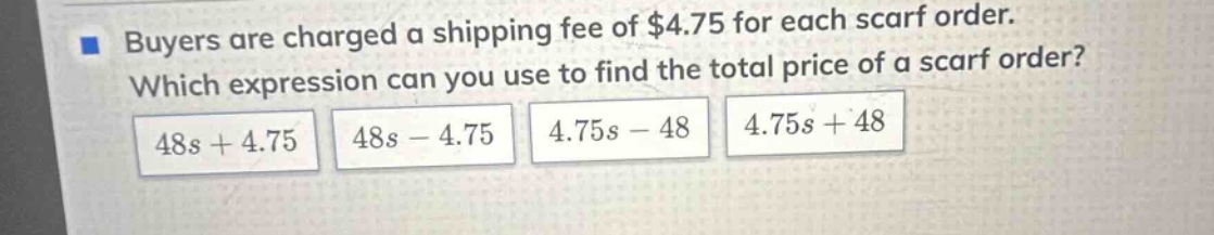 buyers are charged a shipping fee of $4.75 for each scarf order. which expression can you use to find the total price of a scarf order? 48s + 4.75 48s - 4.75 4.75s - 48 4.75s + 48