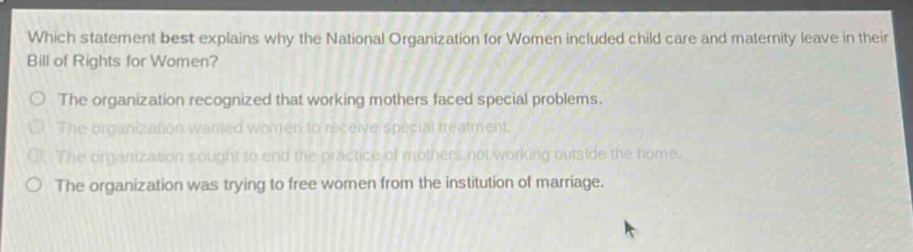 which statement best explains why the national organization for women included child care and maternity leave in their bill of rights for women?\nthe organization recognized that working mothers faced special problems.\nthe organization wanted women to receive special treatment.\nthe organization sought to end the practice of mothers not working outside the home.\nthe organization was trying to free women from the institution of marriage.