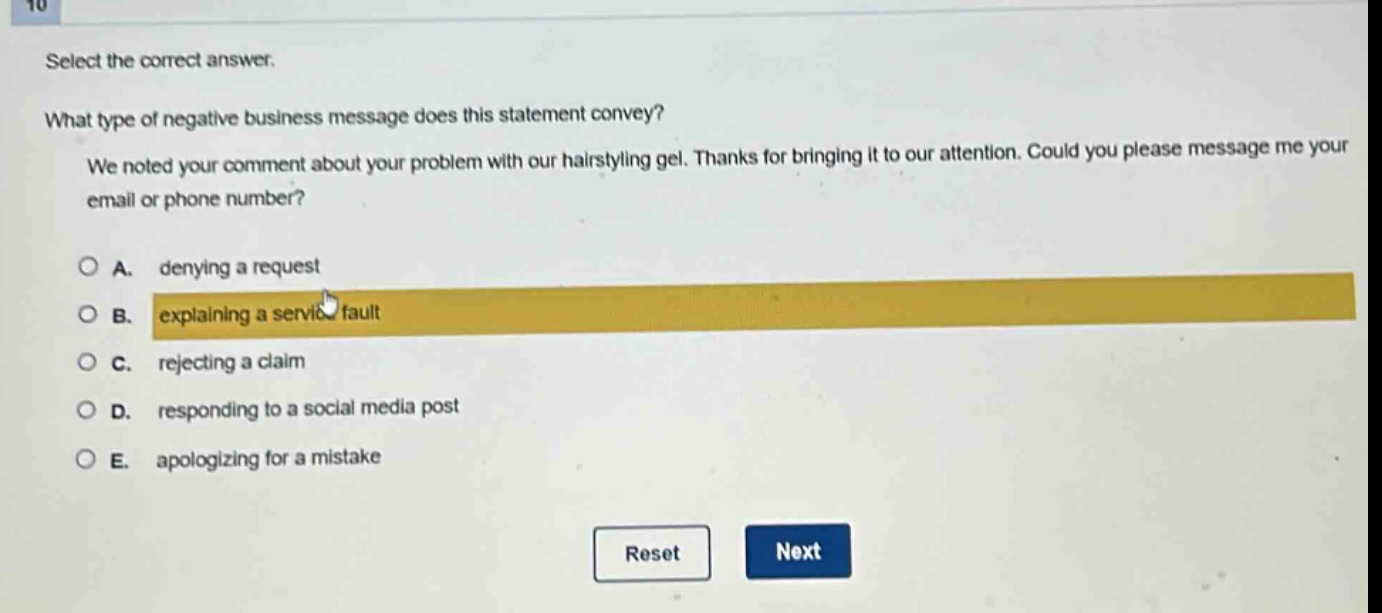 select the correct answer.\nwhat type of negative business message does this statement convey?\nwe noted your comment about your problem with our hairstyling gel. thanks for bringing it to our attention. could you please message me your email or phone number?\na. denying a request\nb. explaining a service fault\nc. rejecting a claim\nd. responding to a social media post\ne. apologizing for a mistake