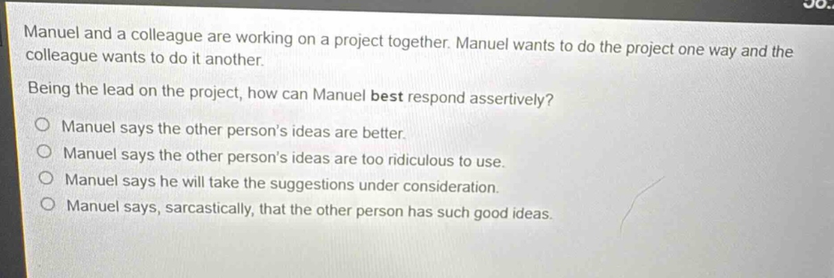 manuel and a colleague are working on a project together. manuel wants to do the project one way and the colleague wants to do it another. being the lead on the project, how can manuel best respond assertively? manuel says the other person’s ideas are better. manuel says the other person’s ideas are too ridiculous to use. manuel says he will take the suggestions under consideration. manuel says, sarcastically, that the other person has such good ideas.