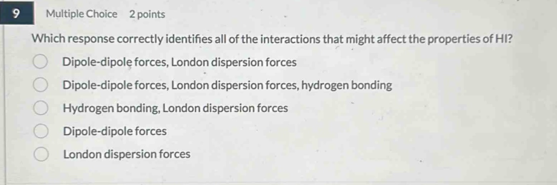 9 multiple choice 2 points which response correctly identifies all of the interactions that might affect the properties of hi? dipole - dipole forces, london dispersion forces dipole - dipole forces, london dispersion forces, hydrogen bonding hydrogen bonding, london dispersion forces dipole - dipole forces london dispersion forces