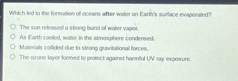 which led to the formation of oceans after water on earths surface evaporated?\nthe sun released a strong burst of water vapor.\nas earth cooled, water in the atmosphere condensed.\nmaterials collided due to strong gravitational forces.\nthe ozone layer formed to protect against harmful uv ray exposure.