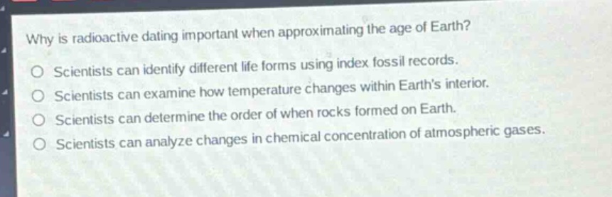 why is radioactive dating important when approximating the age of earth?\no scientists can identify different life forms using index fossil records.\no scientists can examine how temperature changes within earth’s interior.\no scientists can determine the order of when rocks formed on earth.\no scientists can analyze changes in chemical concentration of atmospheric gases.