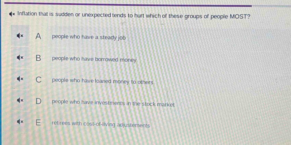 inflation that is sudden or unexpected tends to hurt which of these groups of people most?\na people who have a steady job\nb people who have borrowed money\nc people who have loaned money to others\nd people who have investments in the stock market\ne retirees with cost - of - living adjustments