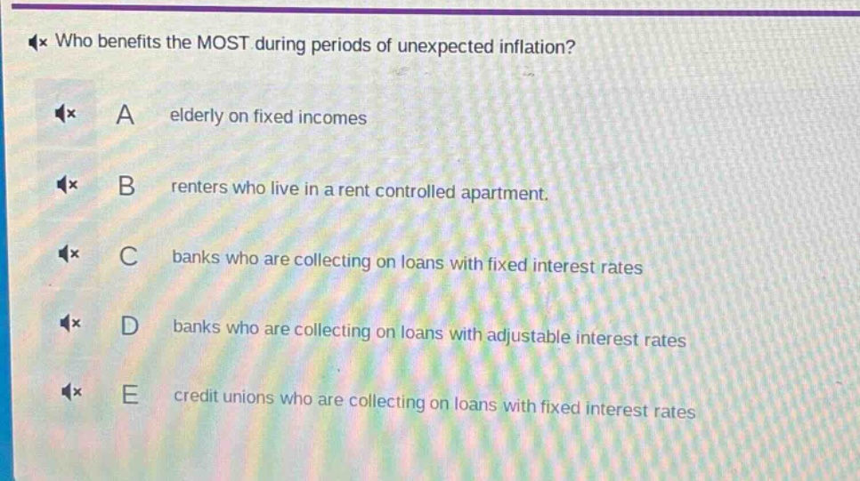 who benefits the most during periods of unexpected inflation?\na elderly on fixed incomes\nb renters who live in a rent controlled apartment.\nc banks who are collecting on loans with fixed interest rates\nd banks who are collecting on loans with adjustable interest rates\ne credit unions who are collecting on loans with fixed interest rates