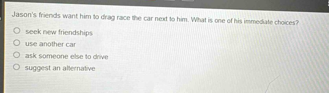 jasons friends want him to drag race the car next to him. what is one of his immediate choices?\nseek new friendships\nuse another car\nask someone else to drive\nsuggest an alternative