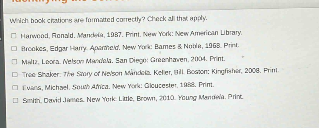 which book citations are formatted correctly? check all that apply.\n□ harwood, ronald. mandela, 1987. print. new york: new american library.\n□ brookes, edgar harry. apartheid. new york: barnes & noble, 1968. print.\n□ maltz, leora. nelson mandela. san diego: greenhaven, 2004. print.\n□ tree shaker: the story of nelson mandela. keller, bill. boston: kingfisher, 2008. print.\n□ evans, michael. south africa. new york: gloucester, 1988. print.\n□ smith, david james. new york: little, brown, 2010. young mandela. print.