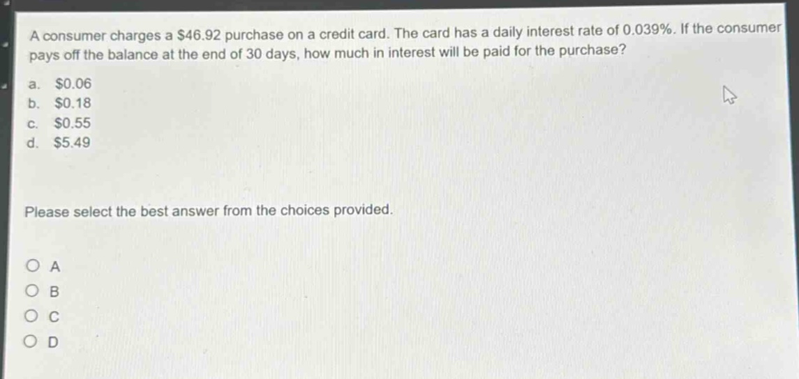 a consumer charges a $46.92 purchase on a credit card. the card has a daily interest rate of 0.039%. if the consumer pays off the balance at the end of 30 days, how much in interest will be paid for the purchase?\na. $0.06\nb. $0.18\nc. $0.55\nd. $5.49\nplease select the best answer from the choices provided.\no a\no b\no c\no d