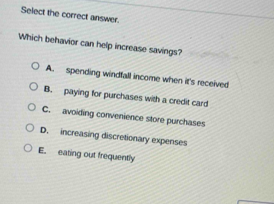 select the correct answer. which behavior can help increase savings? a. spending windfall income when its received b. paying for purchases with a credit card c. avoiding convenience store purchases d. increasing discretionary expenses e. eating out frequently
