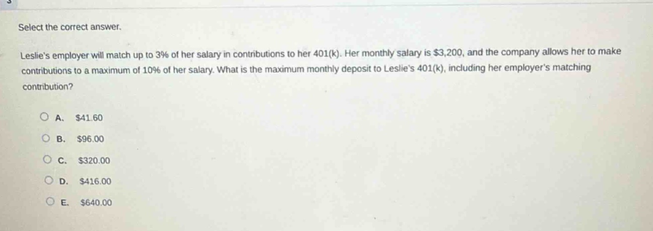 select the correct answer.\nleslies employer will match up to 3% of her salary in contributions to her 401(k). her monthly salary is $3,200, and the company allows her to make contributions to a maximum of 10% of her salary. what is the maximum monthly deposit to leslies 401(k), including her employers matching contribution?\n\na. $41.60\nb. $96.00\nc. $320.00\nd. $416.00\ne. $640.00