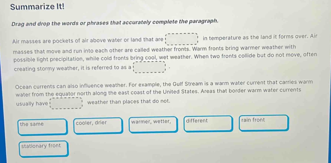 summarize it!\ndrag and drop the words or phrases that accurately complete the paragraph.\nair masses are pockets of air above water or land that are in temperature as the land it forms over. air masses that move and run into each other are called weather fronts. warm fronts bring warmer weather with possible light precipitation, while cold fronts bring cool, wet weather. when two fronts collide but do not move, often creating stormy weather, it is referred to as a.\nocean currents can also influence weather. for example, the gulf stream is a warm water current that carries warm water from the equator north along the east coast of the united states. areas that border warm water currents usually have weather than places that do not.\nthe same cooler, drier warmer, wetter different rain front stationary front
