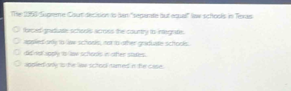 the 1950 supreme court decision to ban \separate but equal\ law schools in texas\nforced graduate schools across the country to integrate.\napplied only to law schools, not to other graduate schools.\ndid not apply to law schools in other states.\napplied only to the law school named in the case.