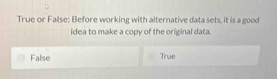 true or false: before working with alternative data sets, it is a good idea to make a copy of the original data.\nfalse\ntrue