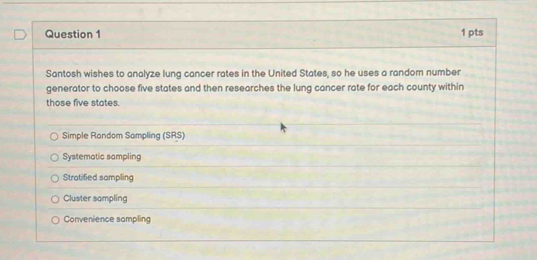 question 1 1 pts santosh wishes to analyze lung cancer rates in the united states, so he uses a random number generator to choose five states and then researches the lung cancer rate for each county within those five states. simple random sampling (srs) systematic sampling stratified sampling cluster sampling convenience sampling