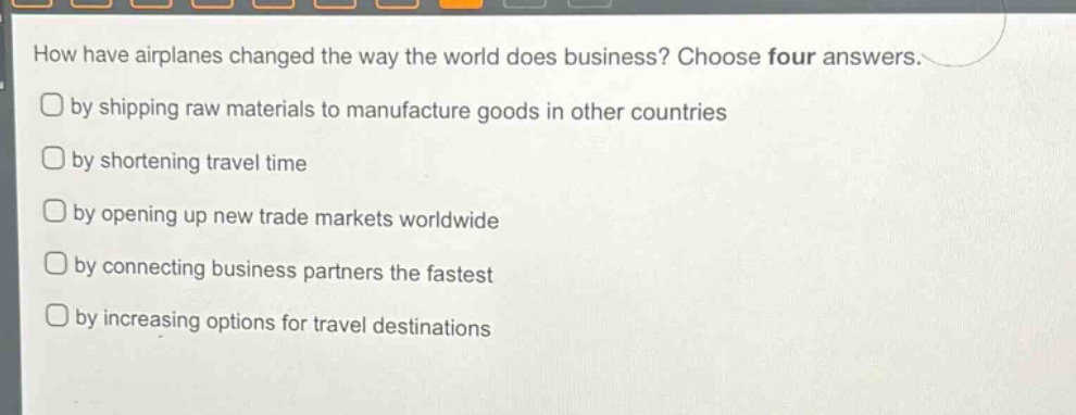 how have airplanes changed the way the world does business? choose four answers.\nby shipping raw materials to manufacture goods in other countries\nby shortening travel time\nby opening up new trade markets worldwide\nby connecting business partners the fastest\nby increasing options for travel destinations