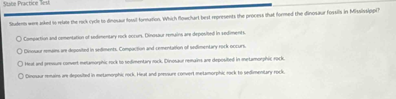 state practice test\nstudents were asked to relate the rock cycle to dinosaur fossil formation. which flowchart best represents the process that formed the dinosaur fossils in mississippi?\n○ compaction and cementation of sedimentary rock occurs. dinosaur remains are deposited in sediments.\n○ dinosaur remains are deposited in sediments. compaction and cementation of sedimentary rock occurs.\n○ heat and pressure convert metamorphic rock to sedimentary rock. dinosaur remains are deposited in metamorphic rock.\n○ heat and pressure convert metamorphic rock to sedimentary rock. dinosaur remains are deposited in metamorphic rock.\n○ dinosaur remains are deposited in metamorphic rock. heat and pressure convert metamorphic rock to sedimentary rock.