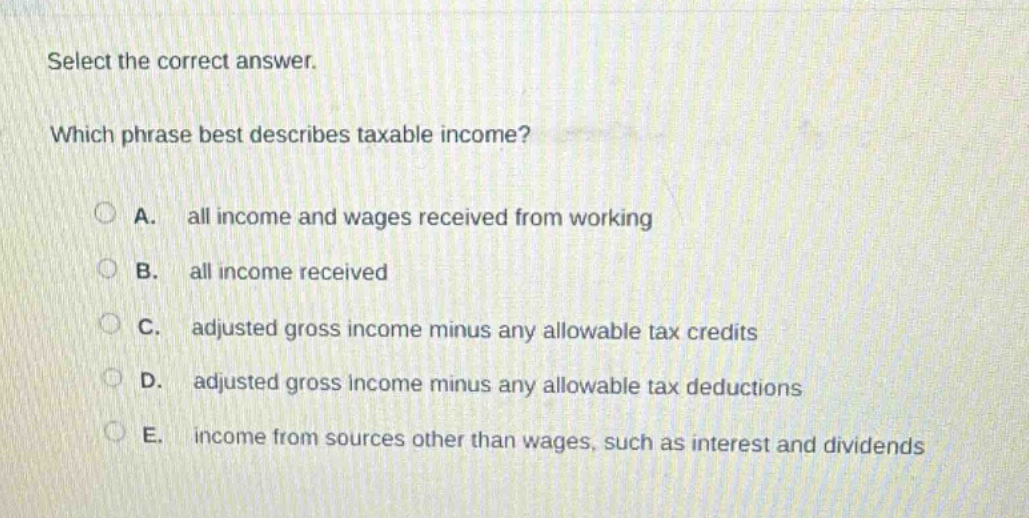 select the correct answer.\nwhich phrase best describes taxable income?\na. all income and wages received from working\nb. all income received\nc. adjusted gross income minus any allowable tax credits\nd. adjusted gross income minus any allowable tax deductions\ne. income from sources other than wages, such as interest and dividends