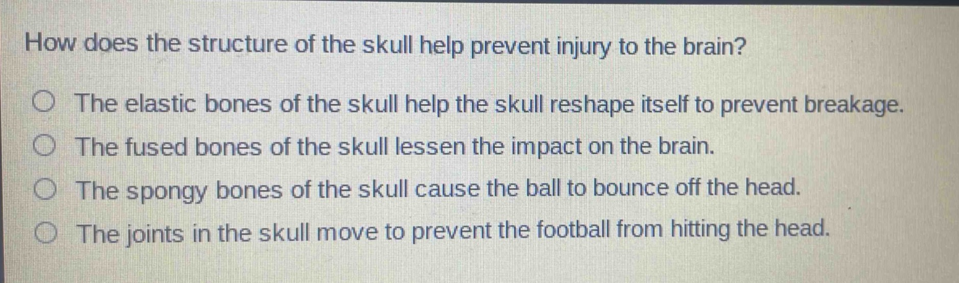 how does the structure of the skull help prevent injury to the brain?\nthe elastic bones of the skull help the skull reshape itself to prevent breakage.\nthe fused bones of the skull lessen the impact on the brain.\nthe spongy bones of the skull cause the ball to bounce off the head.\nthe joints in the skull move to prevent the football from hitting the head.