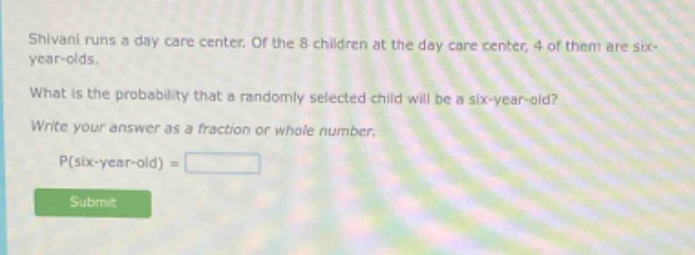 shivani runs a day care center. of the 8 children at the day care center, 4 of them are six - year - olds. what is the probability that a randomly selected child will be a six - year - old? write your answer as a fraction or whole number. p(six - year - old) =