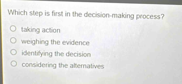which step is first in the decision - making process?\no taking action\no weighing the evidence\no identifying the decision\no considering the alternatives