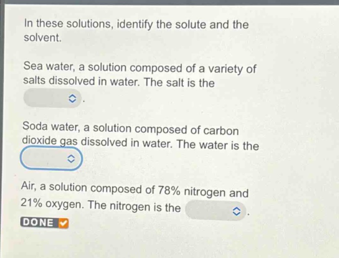 in these solutions, identify the solute and the solvent.\nsea water, a solution composed of a variety of salts dissolved in water. the salt is the \nsoda water, a solution composed of carbon dioxide gas dissolved in water. the water is the \nair, a solution composed of 78% nitrogen and 21% oxygen. the nitrogen is the \ndone