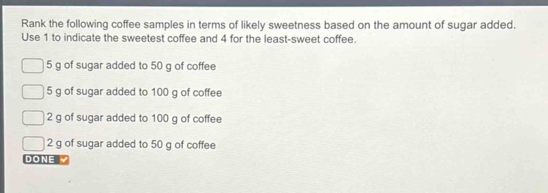 rank the following coffee samples in terms of likely sweetness based on the amount of sugar added. use 1 to indicate the sweetest coffee and 4 for the least - sweet coffee.\n5 g of sugar added to 50 g of coffee\n5 g of sugar added to 100 g of coffee\n2 g of sugar added to 100 g of coffee\n2 g of sugar added to 50 g of coffee\ndone