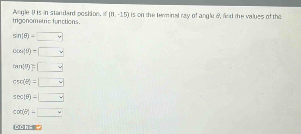 angle $\theta$ is in standard position. if $(8, - 15)$ is on the terminal ray of angle $\theta$, find the values of the trigonometric functions.\n$sin(\theta)=$\n$cos(\theta)=$\n$\tan(\theta)=$\n$csc(\theta)=$\n$sec(\theta)=$\n$cot(\theta)=$\ndone