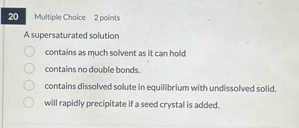 20 multiple choice 2 points a supersaturated solution contains as much solvent as it can hold contains no double bonds. contains dissolved solute in equilibrium with undissolved solid. will rapidly precipitate if a seed crystal is added.