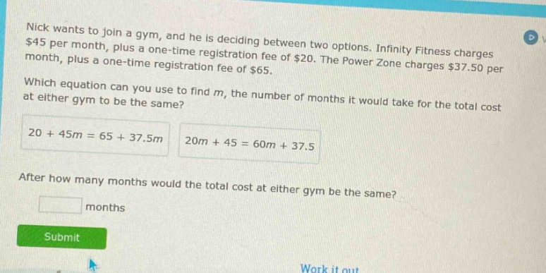nick wants to join a gym, and he is deciding between two options. infinity fitness charges $45 per month, plus a one - time registration fee of $20. the power zone charges $37.50 per month, plus a one - time registration fee of $65. which equation can you use to find m, the number of months it would take for the total cost at either gym to be the same? 20 + 45m = 65 + 37.5m 20m + 45 = 60m + 37.5 after how many months would the total cost at either gym be the same? months