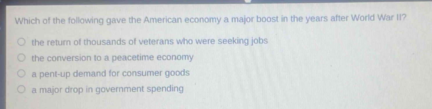 which of the following gave the american economy a major boost in the years after world war ii?\n the return of thousands of veterans who were seeking jobs\n the conversion to a peacetime economy\n a pent - up demand for consumer goods\n a major drop in government spending