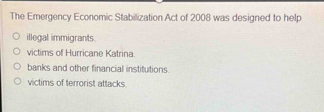 the emergency economic stabilization act of 2008 was designed to help\no illegal immigrants.\no victims of hurricane katrina.\no banks and other financial institutions.\no victims of terrorist attacks.