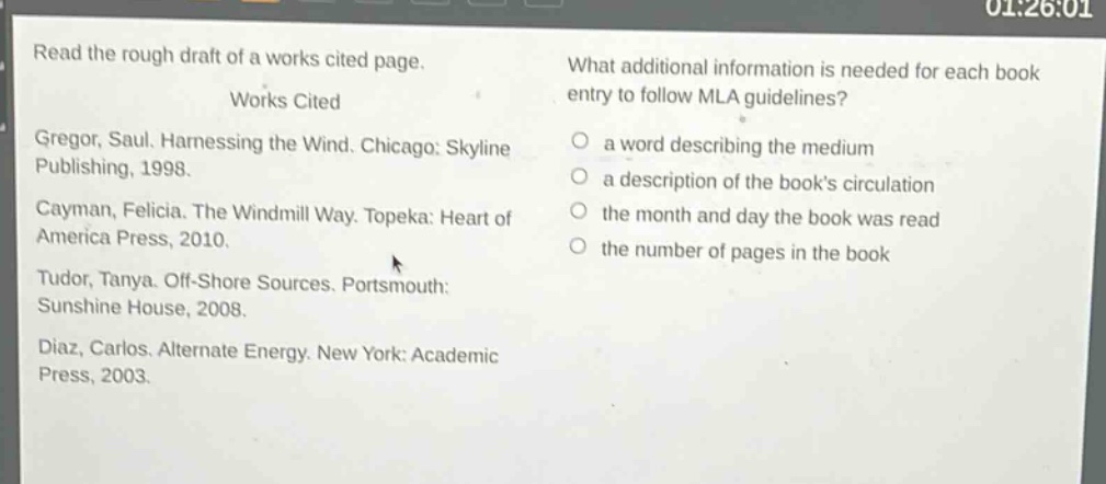 read the rough draft of a works cited page.\nworks cited\ngregor, saul. harnessing the wind. chicago: skyline publishing, 1998.\ncayman, felicia. the windmill way. topeka: heart of america press, 2010.\ntudor, tanya. off - shore sources. portsmouth: sunshine house, 2008.\ndiaz, carlos. alternate energy. new york: academic press, 2003.\nwhat additional information is needed for each book entry to follow mla guidelines?\n○ a word describing the medium\n○ a description of the books circulation\n○ the month and day the book was read\n○ the number of pages in the book