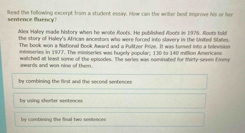 read the following excerpt from a student essay. how can the writer best improve his or her sentence fluency? alex haley made history when he wrote roots. he published roots in 1976. roots told the story of haleys african ancestors who were forced into slavery in the united states. the book won a national book award and a pulitzer prize. it was turned into a television miniseries in 1977. the miniseries was hugely popular; 130 to 140 million americans watched at least some of the episodes. the series was nominated for thirty - seven emmy awards and won nine of them. by combining the first and the second sentences by using shorter sentences by combining the final two sentences