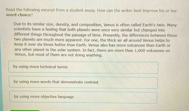 read the following excerpt from a student essay. how can the writer best improve his or her word choice? due to its similar size, density, and composition, venus is often called earths twin. many scientists have a feeling that both planets were once very similar but changed into different things throughout the passage of time. presently, the differences between these two planets are much more apparent. for one, the thick air all around venus helps to keep it over six times hotter than earth. venus also has more volcanoes than earth or any other planet in the solar system. in fact, there are more than 1,600 volcanoes on venus, but most of them are not doing anything. by using more technical terms by using more words that demonstrate contrast by using more objective language