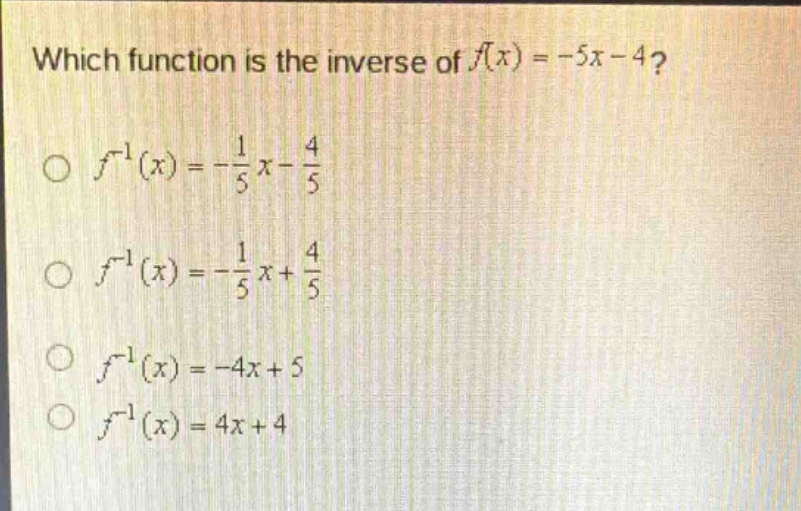 which function is the inverse of $f(x)=-5x - 4$?\n$\\circ\\ f^{-1}(x)=-\\frac{1}{5}x-\\frac{4}{5}$\n$\\circ\\ f^{-1}(x)=-\\frac{1}{5}x + \\frac{4}{5}$\n$\\circ\\ f^{-1}(x)=-4x + 5$\n$\\circ\\ f^{-1}(x)=4x + 4$