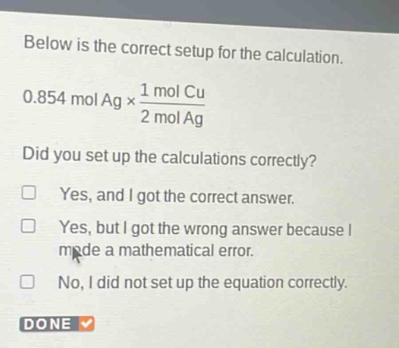 below is the correct setup for the calculation.\n0.854 mol ag × \\frac{1 mol cu}{2 mol ag}\ndid you set up the calculations correctly?\n□ yes, and i got the correct answer.\n□ yes, but i got the wrong answer because i made a mathematical error.\n□ no, i did not set up the equation correctly.\ndone