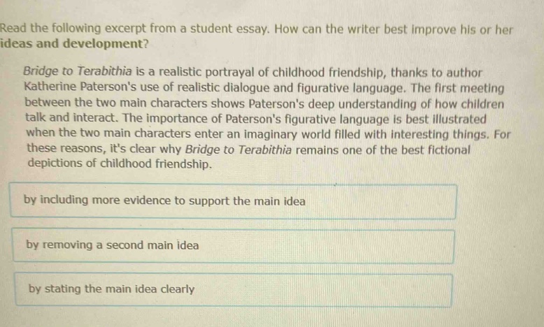 read the following excerpt from a student essay. how can the writer best improve his or her ideas and development? bridge to terabithia is a realistic portrayal of childhood friendship, thanks to author katherine patersons use of realistic dialogue and figurative language. the first meeting between the two main characters shows patersons deep understanding of how children talk and interact. the importance of patersons figurative language is best illustrated when the two main characters enter an imaginary world filled with interesting things. for these reasons, its clear why bridge to terabithia remains one of the best fictional depictions of childhood friendship. by including more evidence to support the main idea by removing a second main idea by stating the main idea clearly