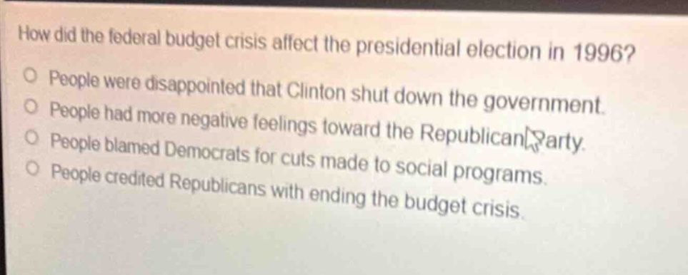 how did the federal budget crisis affect the presidential election in 1996?\no people were disappointed that clinton shut down the government.\no people had more negative feelings toward the republican party.\no people blamed democrats for cuts made to social programs.\no people credited republicans with ending the budget crisis.