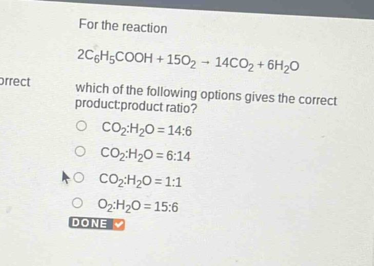 for the reaction 2c6h5cooh + 15o2 → 14co2 + 6h2o which of the following options gives the correct product:product ratio? co2:h2o = 14:6 co2:h2o = 6:14 co2:h2o = 1:1 o2:h2o = 15:6 done