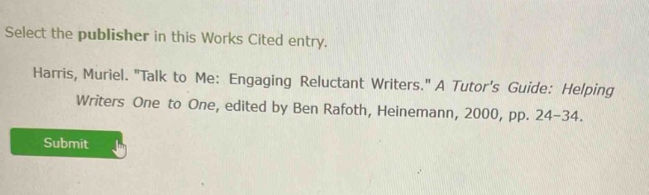 select the publisher in this works cited entry. harris, muriel. \talk to me: engaging reluctant writers.\ a tutors guide: helping writers one to one, edited by ben rafoth, heinemann, 2000, pp. 24 - 34.