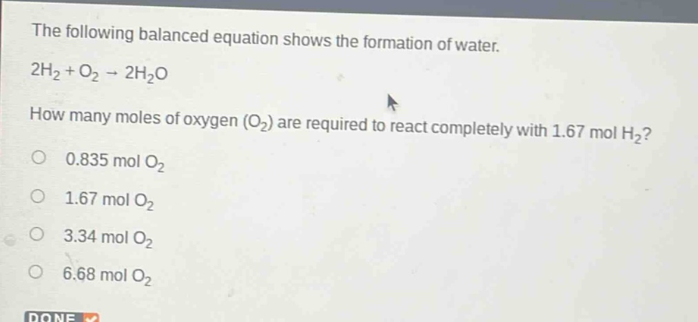 the following balanced equation shows the formation of water. 2h₂ + o₂ → 2h₂o how many moles of oxygen (o₂) are required to react completely with 1.67 mol h₂? 0.835 mol o₂ 1.67 mol o₂ 3.34 mol o₂ 6.68 mol o₂